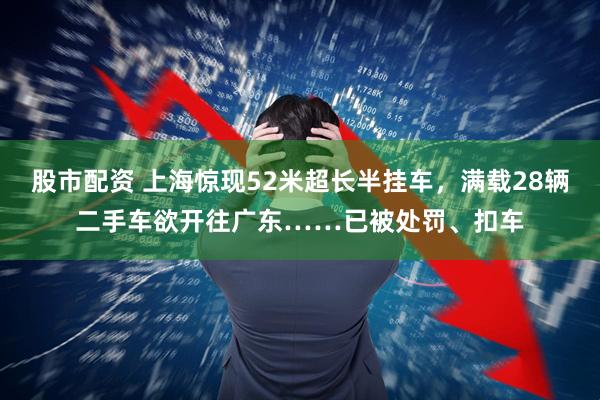股市配资 上海惊现52米超长半挂车，满载28辆二手车欲开往广东……已被处罚、扣车