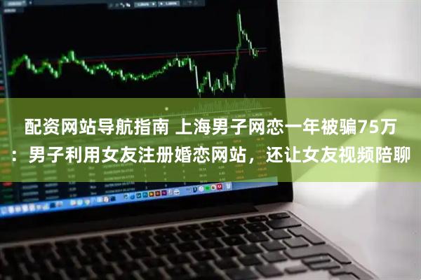 配资网站导航指南 上海男子网恋一年被骗75万：男子利用女友注册婚恋网站，还让女友视频陪聊