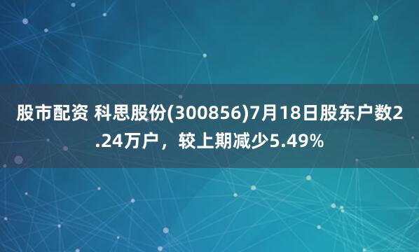 股市配资 科思股份(300856)7月18日股东户数2.24万户，较上期减少5.49%