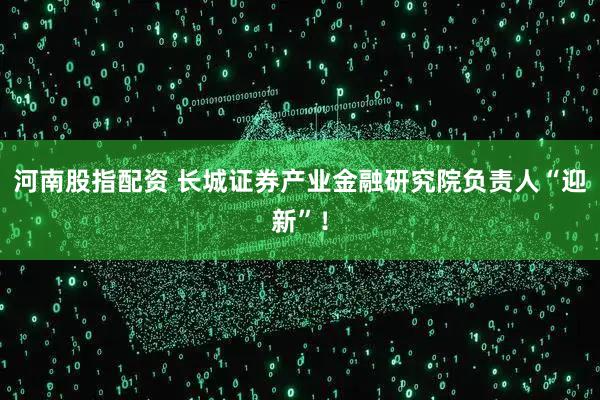 河南股指配资 长城证券产业金融研究院负责人“迎新”！