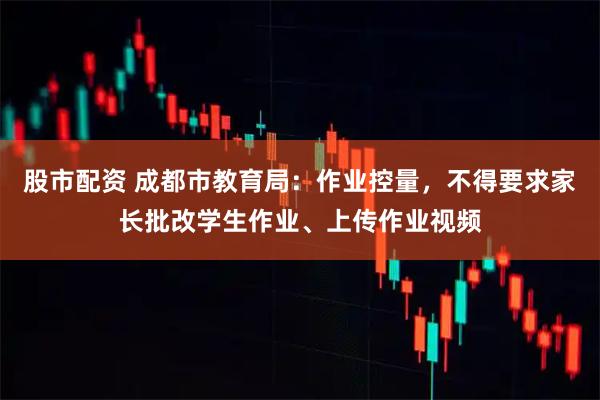 股市配资 成都市教育局：作业控量，不得要求家长批改学生作业、上传作业视频