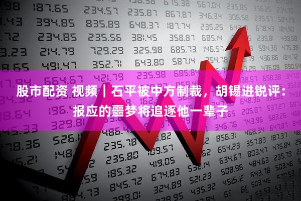 股市配资 视频｜石平被中方制裁，胡锡进锐评：报应的噩梦将追逐他一辈子