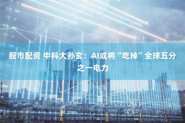 股市配资 中科大孙玄：AI或将“吃掉”全球五分之一电力