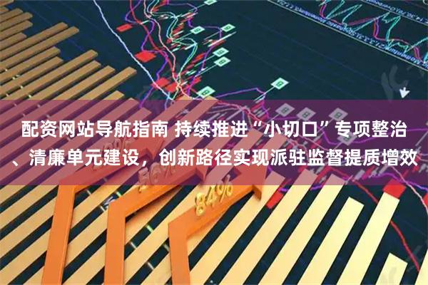 配资网站导航指南 持续推进“小切口”专项整治、清廉单元建设，创新路径实现派驻监督提质增效