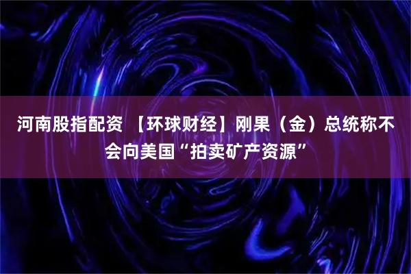 河南股指配资 【环球财经】刚果（金）总统称不会向美国“拍卖矿产资源”