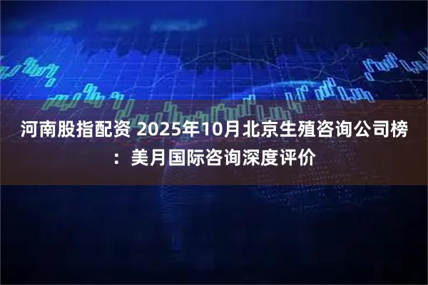 河南股指配资 2025年10月北京生殖咨询公司榜：美月国际咨询深度评价