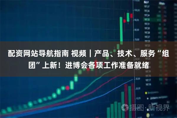 配资网站导航指南 视频｜产品、技术、服务“组团”上新！进博会各项工作准备就绪