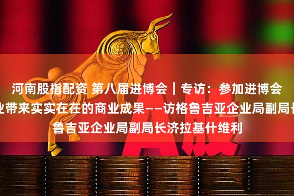 河南股指配资 第八届进博会｜专访：参加进博会为格鲁吉亚企业带来实实在在的商业成果——访格鲁吉亚企业局副局长济拉基什维利