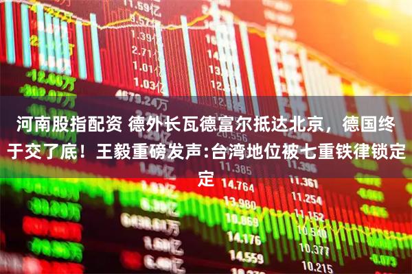 河南股指配资 德外长瓦德富尔抵达北京，德国终于交了底！王毅重磅发声:台湾地位被七重铁律锁定