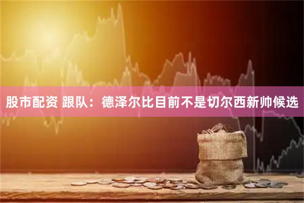 股市配资 跟队：德泽尔比目前不是切尔西新帅候选