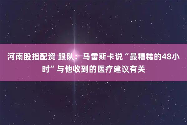 河南股指配资 跟队：马雷斯卡说“最糟糕的48小时”与他收到的医疗建议有关